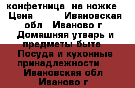 конфетница  на ножке › Цена ­ 250 - Ивановская обл., Иваново г. Домашняя утварь и предметы быта » Посуда и кухонные принадлежности   . Ивановская обл.,Иваново г.